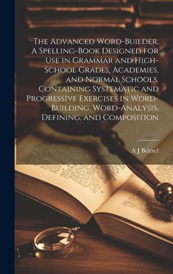 The Advanced Word-builder. A Spelling-book Designed for use in Grammar and High-school Grades, Academies, and Normal Schools. Containing Systematic and Progressive Exercises in Word-building, Word-analysis, Defining, and Composition - Beitzel, A J