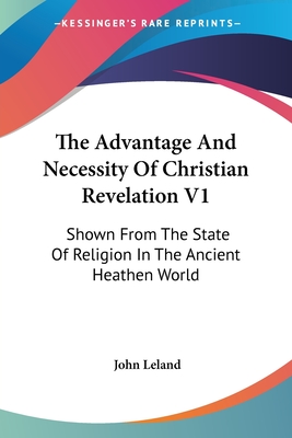 The Advantage And Necessity Of Christian Revelation V1: Shown From The State Of Religion In The Ancient Heathen World - Leland, John