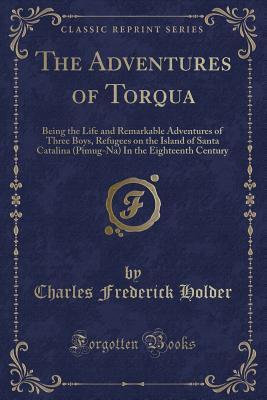 The Adventures of Torqua: Being the Life and Remarkable Adventures of Three Boys, Refugees on the Island of Santa Catalina (Pimug-Na) in the Eighteenth Century (Classic Reprint) - Holder, Charles Frederick