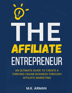 The Affiliate Entrepreneur: An Ultimate Guide to Create a Thriving Online Business through Affiliate Marketing