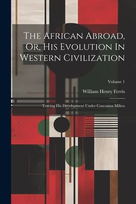 The African Abroad, Or, His Evolution In Western Civilization: Tracing His Development Under Caucasian Milieu; Volume 1 - Ferris, William Henry