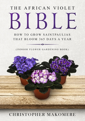 The African violet Bible: How to Grow Saintpaulias that Bloom 365 Days a Year (Indoor Flower Gardening Book) - Makomere, Christopher