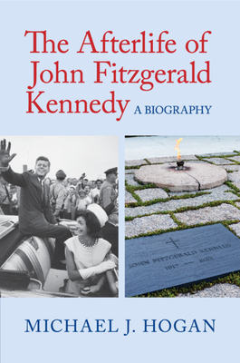 The Afterlife of John Fitzgerald Kennedy: A Biography - Hogan, Michael J