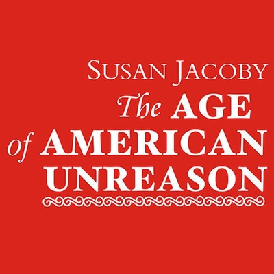 The Age of American Unreason - Jacoby, Susan, and Campbell, Cassandra (Read by)