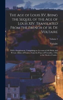 The Age of Louis XV, Being the Sequel of the Age of Louis XIV. Translated From the French of M. De Voltaire; With a Supplement, Comprising an Account of All Public and Private Affairs of France, From the Peace of Versailles, 1763, to the Death of Louis... - Voltaire, 1694-1778 (Creator)