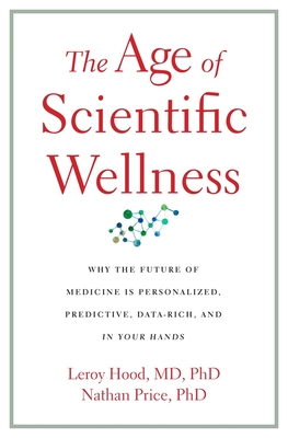 The Age of Scientific Wellness: Why the Future of Medicine Is Personalized, Predictive, Data-Rich, and in Your Hands - Hood, Leroy, and Price, Nathan