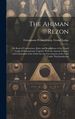 The Ahiman Rezon: Or Book of Constitution, Rules and Regulations of the Grand Lodge of Pennsylvania Together With the Ancient Charges and Ceremonial of the Order for the Government of the Craft Under This Jurisdiction - Lodge, Freemasons Pennsylvania Grand