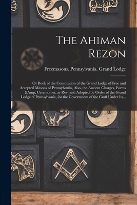 The Ahiman Rezon: or Book of the Constitution of the Grand Lodge of Free and Accepted Masons of Pennsylvania, Also, the Ancient Charges, Forms & Ceremonies, as Rev. and Adopted by Order of the Grand Lodge of Pennsylvania, for the Government of The... - Freemasons Pennsylvania Grand Lodge (Creator)