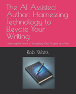 The AI Assisted Author: Harnessing Technology to Elevate Your Writing: Unlocking the Future of Storytelling One Chapter at a Time