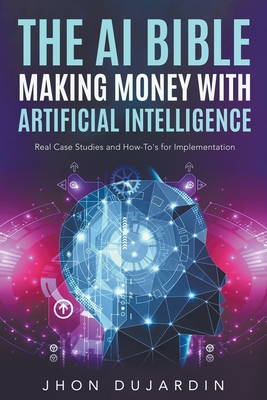 The AI Bible, Making Money with Artificial Intelligence: Real Case Studies and How-To's for Implementation - Dujardin, Jhon