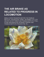 The Air Brake as Related to Progress in Locomotion; Being a Paper Presented Before the Franklin Institute. Philadelphia, Penna., November 17th, 1910