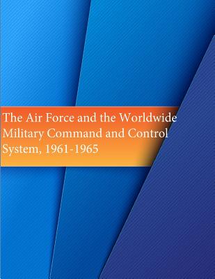 The Air Force and the Worldwide Military Command and Control System, 1961-1965 - U S Air Force, and Office of Air Force History