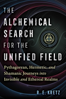 The Alchemical Search for the Unified Field: Pythagorean, Hermetic, and Shamanic Journeys Into Invisible and Ethereal Realms - Kretz, R E