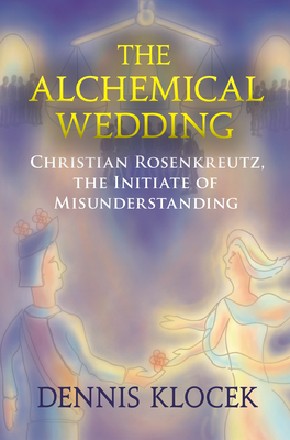 The Alchemical Wedding: Christian Rosenkreutz, the Initiate of Misunderstanding - Klocek, Dennis