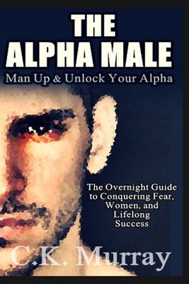The Alpha Male: An Overnight Guide to Conquering Fear, Women, and Lifelong Success - Murray, C K