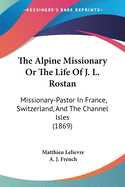 The Alpine Missionary Or The Life Of J. L. Rostan: Missionary-Pastor In France, Switzerland, And The Channel Isles (1869)