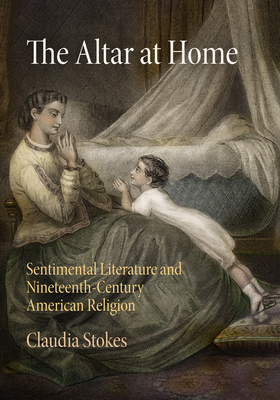 The Altar at Home: Sentimental Literature and Nineteenth-Century American Religion - Stokes, Claudia