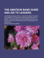 The Amateur Band Guide and Aid to Leaders: A Reference Book for All Wind Instrument Players, Describing the Construction and Maintenance of Bands, Their Organization, Instrumentation, and All Other Complete Information That Is Necessary or Desirable