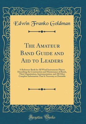 The Amateur Band Guide and Aid to Leaders: A Reference Book for All Wind Instruments Players Describing the Construction and Maintenance of Bands, Their Organization, Instrumentation, and All Other Complete Information That Is Necessary or Desirable - Goldman, Edwin Franko