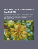 The Amateur Gardener's Calendar; Being a Monthly Guide As.to What Should Be Avoided Plain Rules How to Do What Is Required and Insects Then Most Injurious to Gardens