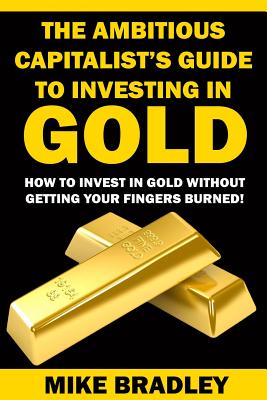 The Ambitious Capitalist's Guide to Investing in GOLD: How to Invest in GOLD without Getting Your Fingers Burned! - Bradley, Mike