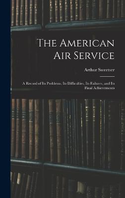 The American Air Service: A Record of Its Problems, Its Difficulties, Its Failures, and Its Final Achievements - Sweetser, Arthur
