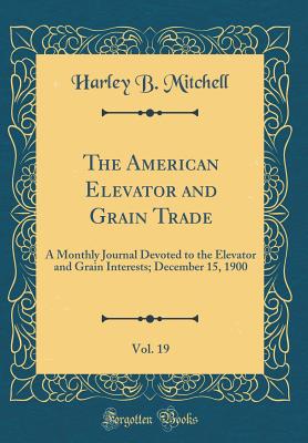 The American Elevator and Grain Trade, Vol. 19: A Monthly Journal Devoted to the Elevator and Grain Interests; December 15, 1900 (Classic Reprint) - Mitchell, Harley B