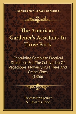 The American Gardener's Assistant, In Three Parts: Containing Complete Practical Directions For The Cultivation Of Vegetables, Flowers, Fruit Trees And Grape Vines (1866) - Bridgeman, Thomas, and Todd, S Edwards (Editor)