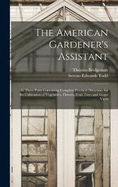 The American Gardener's Assistant: In Three Parts Containing Complete Practical Directions for the Cultivation of Vegetables, Flowers, Fruit Trees and Grape Vines