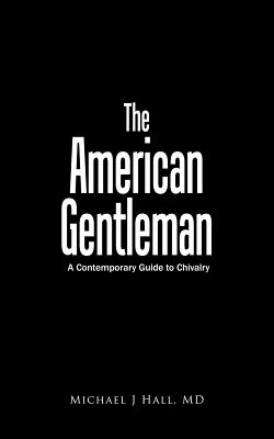 The American Gentleman: A Contemporary Guide to Chivalry - Michael J Hall, MD