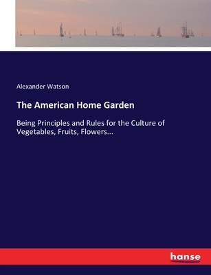 The American Home Garden: Being Principles and Rules for the Culture of Vegetables, Fruits, Flowers... - Watson, Alexander