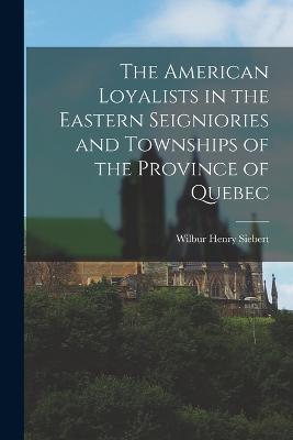The American Loyalists in the Eastern Seigniories and Townships of the Province of Quebec - Siebert, Wilbur Henry