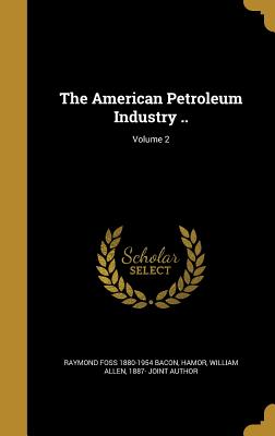 The American Petroleum Industry ..; Volume 2 - Bacon, Raymond Foss 1880-1954, and Hamor, William Allen 1887- Joint Author (Creator)