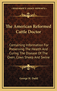 The American Reformed Cattle Doctor: Containing Information for Preserving the Health and Curing the Disease of the Oxen, Cows Sheep and Swine