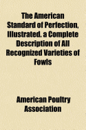 The American Standard of Perfection, Illustrated. a Complete Description of All Recognized Varieties of Fowls