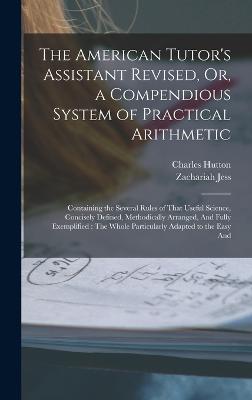 The American Tutor's Assistant Revised, Or, a Compendious System of Practical Arithmetic: Containing the Several Rules of That Useful Science, Concisely Defined, Methodically Arranged, And Fully Exemplified: The Whole Particularly Adapted to the Easy And - Hutton, Charles, and Jess, Zachariah