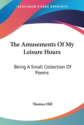 The Amusements of My Leisure Hours: Being a Small Collection of Poems - Hill, Thomas