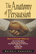 The Anatomy of Persuasion: How to Persuade Others to Act on Your Ideas, Accept Your Proposals, Buy Your Products or Services, Hire You, Promote You, and