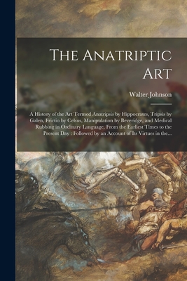 The Anatriptic Art: a History of the Art Termed Anatripsis by Hippocrates, Tripsis by Galen, Frictio by Celsus, Manipulation by Beveridge, and Medical Rubbing in Ordinary Language, From the Earliest Times to the Present Day: Followed by an Account Of... - Johnson, Walter