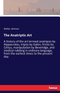 The Anatriptic Art: A history of the art termed anatripsis by Hippocrates, tripsis by Galen, frictio by Celsus, manipulation by Beveridge, and medical rubbing in ordinary language, from the earliest times to the present day.
