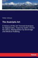 The Anatriptic Art: A History of the Art Termed Anatripsis by Hippocrates, Tripsis by Galen, Frictio by Celsus, Manipulation by Beveridge and Medical Rubbing