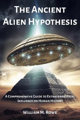 The Ancient Alien Hypothesis: A Comprehensive Guide to Extraterrestrial Influence on Human History - Rowe, William M