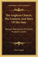 The Anglican Church, the Creature and Slave of the State: Being a Refutation of Certain Puseyite Claims