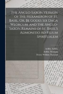 The Anglo-Saxon Version of the Hexameron of St. Basil, Or, Be Godes Six Daga Weorcum. and the Anglo-Saxon Remains of St. Basil's Admonitio Ad Filium Spiritualem - Bede, Saint, and Basil, Saint, and Norman, Henry Wilkins