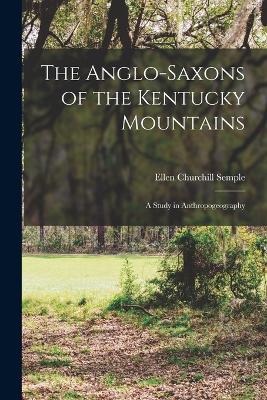 The Anglo-Saxons of the Kentucky Mountains: A Study in Anthropogeography - Semple, Ellen Churchill