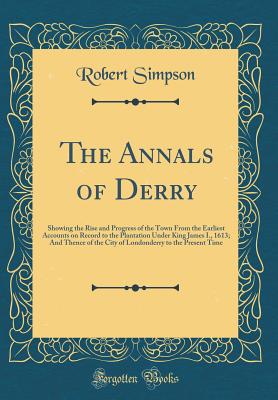 The Annals of Derry: Showing the Rise and Progress of the Town from the Earliest Accounts on Record to the Plantation Under King James I., 1613; And Thence of the City of Londonderry to the Present Time (Classic Reprint) - Simpson, Robert