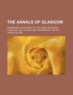 The Annals of Glasgow: Comprising an Account of the Public Buildings, Charities, and the Rise and Progress of the City (Classic Reprint)