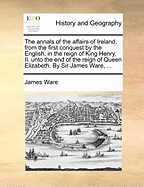 The Annals of the Affairs of Ireland, from the First Conquest by the English, in the Reign of King Henry, II. Unto the End of the Reign of Queen Elizabeth. by Sir James Ware,