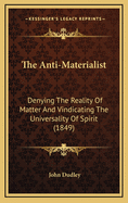 The Anti-Materialist: Denying The Reality Of Matter And Vindicating The Universality Of Spirit (1849)