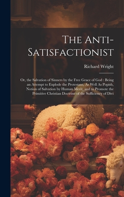 The Anti-Satisfactionist: Or, the Salvation of Sinners by the Free Grace of God: Being an Attempt to Explode the Protestant, As Well As Popish, Notion of Salvation by Human Merit, and to Promote the Primitive Christian Doctrine of the Sufficiency of Divi - Wright, Richard